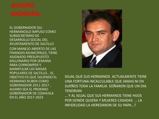 ALVARO
MOREIRA:
EL GOBERNADOR (SU
HERMANO)LO IMPUSO COMO
SUBSECRETARIO DE
DESARROLLO SOCIAL DEL
AYUNTAMIENTO DE SALTILLO
CON MANEJO ABIERTO DE LAS
FINANZAS MUNICIPALES, TIENE
ASIGNADO PRESUPUESTO
MILLONARIO POR SEMANA
PARA CORROMPER Y
MANIPULAR LAS MASAS
POPULARES DE SALTILLO… EL
OBJETIVO ES QUE SALIENDO EL   IGUAL QUE SUS HERMANOS ACTUALMENTE TIENE
HERMANO RUBEN COMO            UNA FORTUNA INCALCULABLE QUE JAMAS NI EN
GOBERNADOR 2011-2017 ,        SUEÑOS TODA LA FAMILIA SOÑARON QUE UN DIA
ALVARO SEA EL PROXIMO         TENDRIAN
GOBERNADOR DE COAHUILA
EN EL AÑO 2017-2023           … Y AL IGUAL QUE SUS HERMANOS TIENE HIJOS
                              POR DONDE QUIERA Y MUJERES CASADAS … LA
                              INFIDELIDAD LA HEREDARON DE SU PAPA…?
 