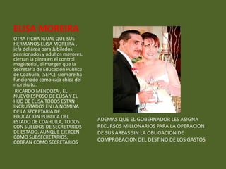 ELISA MOREIRA
OTRA FICHA IGUAL QUE SUS
HERMANOS ELISA MOREIRA ,
jefa del área para Jubilados,
pensionados y adultos mayores,
cierran la pinza en el control
magisterial, al margen que la
Secretaría de Educación Pública
de Coahuila, (SEPC), siempre ha
funcionado como caja chica del
moreirato.
 RICARDO MENDOZA , EL
NUEVO ESPOSO DE ELISA Y EL
HIJO DE ELISA TODOS ESTAN
INCRUSTADOS EN LA NOMINA
DE LA SECRETARIA DE
EDUCACION PUBLICA DEL
ESTADO DE COAHUILA, TODOS         ADEMAS QUE EL GOBERNADOR LES ASIGNA
CON SUELDOS DE SECRETARIOS        RECURSOS MILLONARIOS PARA LA OPERACION
DE ESTADO, AUNQUE EJERCEN         DE SUS AREAS SIN LA OBLIGACION DE
COMO SUBSECRETARIOS,
COBRAN COMO SECRETARIOS.          COMPROBACION DEL DESTINO DE LOS GASTOS.
 