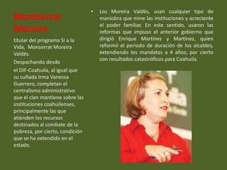 •   Los Moreira Valdés, usan cualquier tipo de
Montserrat                           maniobra que mine las instituciones y acreciente
                                     el poder familiar. En este sentido, usaron las
Moreira                              reformas que impuso el anterior gobierno que
titular del programa Sí a la         dirigió Enrique Martínez y Martínez, quien
Vida, Monserrat Moreira              reformó el periodo de duración de los alcaldes,
Valdés.                              extendiendo los mandatos a 4 años; por cierto
                                     con resultados catastróficos para Coahuila.
Despachando desde
el DIF-Coahuila, al igual que
su cuñada Irma Vanessa
Guerrero, completan el
centralismo administrativo
que el clan mantiene sobre las
instituciones coahuilenses,
principalmente las que
atienden los recursos
destinados al combate de la
pobreza, por cierto, condición
que se ha extendido en el
estado.
 