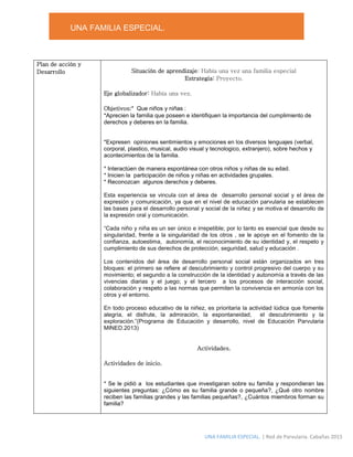 UNA FAMILIA ESPECIAL.
UNA FAMILIA ESPECIAL. | Red de Parvularia. Cabañas 2015
Plan de acción y
Desarrollo Situación de aprendizaje: Había una vez una familia especial
Estrategia: Proyecto.
Eje globalizador: Había una vez.
Objetivos:* Que niños y niñas :
*Aprecien la familia que poseen e identifiquen la importancia del cumplimiento de
derechos y deberes en la familia.
*Expresen opiniones sentimientos y emociones en los diversos lenguajes (verbal,
corporal, plastico, musical, audio visual y tecnologico, extranjero), sobre hechos y
acontecimientos de la familia.
* Interactúen de manera espontánea con otros niños y niñas de su edad.
* Inicien la participación de niños y niñas en actividades grupales.
* Reconozcan algunos derechos y deberes.
Esta experiencia se vincula con el área de desarrollo personal social y el área de
expresión y comunicación, ya que en el nivel de educación parvularia se establecen
las bases para el desarrollo personal y social de la niñez y se motiva el desarrollo de
la expresión oral y comunicación.
“Cada niño y niña es un ser único e irrepetible; por lo tanto es esencial que desde su
singularidad, frente a la singularidad de los otros , se le apoye en el fomento de la
confianza, autoestima, autonomía, el reconocimiento de su identidad y, el respeto y
cumplimiento de sus derechos de protección, seguridad, salud y educación .
Los contenidos del área de desarrollo personal social están organizados en tres
bloques: el primero se refiere al descubrimiento y control progresivo del cuerpo y su
movimiento; el segundo a la construcción de la identidad y autonomía a través de las
vivencias diarias y el juego; y el tercero a los procesos de interacción social,
colaboración y respeto a las normas que permiten la convivencia en armonía con los
otros y el entorno.
En todo proceso educativo de la niñez, es prioritaria la actividad lúdica que fomente
alegría, el disfrute, la admiración, la espontaneidad, el descubrimiento y la
exploración.”(Programa de Educación y desarrollo, nivel de Educación Parvularia
MINED.2013)
Actividades.
Actividades de inicio.
* Se le pidió a los estudiantes que investigaran sobre su familia y respondieran las
siguientes preguntas: ¿Cómo es su familia grande o pequeña?, ¿Qué otro nombre
reciben las familias grandes y las familias pequeñas?, ¿Cuántos miembros forman su
familia?
 