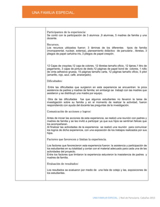 UNA FAMILIA ESPECIAL.
UNA FAMILIA ESPECIAL. | Red de Parvularia. Cabañas 2015
Participantes de la experiencia:
Se contó con la participación de 3 alumnos ,9 alumnas, 5 madres de familia y una
docente.
Recursos.
Los recursos utilizados fueron: 3 láminas de los diferentes tipos de familia
(monoparental, nuclear, extensa), planeamiento didáctico de parvularia , libretas, 3
pliegos de papel cartulina iris, 3 pliegos de papel crespón.
12 Cajas de crayolas,12 caja de colores, 12 libretas tamaño oficio, 12 tijeras,1 litro de
pegamento, 3 cajas de pintura de dedo,12 páginas de papel bond de colores, 1 rollo
de cinta adhesiva gruesa, 15 páginas tamaño carta, 12 páginas tamaño oficio, 5 pilot
(amarillo, rojo, azul, café, anaranjado).
Dificultades:
Entre las dificultades que surgieron en esta experiencia se encuentran: la poca
asistencia de padres y madres de familia; sin embargo se trabajó con las madres que
asistieron y se distribuyó una madre por equipo.
Otra de las dificultades fue que algunos estudiantes no llevaron la tarea de
investigación sobre su familia y en el momento de realizar la actividad, fueron
respondiendo con ayuda del docente las preguntas de la investigación.
Comunicación de acciones y logros:
Antes de iniciar las acciones de esta experiencia, se realizó una reunión con padres y
madres de familia y se les invitó a participar ya que sus hijos se sentirían felices que
los acompañaran.
Al finalizar las actividades de la experiencia se realizó una reunión para comunicar
los logros de dicha experiencia, con una exposición de los trabajos realizados por sus
hijos.
Factores que favorecen y limitan la experiencia.
Los factores que favorecieron esta experiencia fueron: la asistencia y participación de
los estudiantes en su totalidad y contar con el material adecuado para cada una de las
actividades del proyecto.
Entre los factores que limitaron la experiencia estuvieron la inasistencia de padres y
madres de familia.
Evaluación de resultados:
Los resultados se evaluaron por medio de una lista de cotejo y las, exposiciones de
los estudiantes.
 