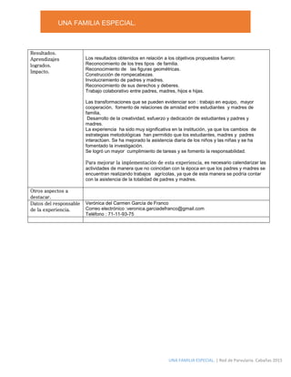 UNA FAMILIA ESPECIAL.
UNA FAMILIA ESPECIAL. | Red de Parvularia. Cabañas 2015
Resultados.
Aprendizajes
logrados.
Impacto.
Los resultados obtenidos en relación a los objetivos propuestos fueron:
Reconocimiento de los tres tipos de familia.
Reconocimiento de las figuras geométricas.
Construcción de rompecabezas.
Involucramiento de padres y madres.
Reconocimiento de sus derechos y deberes.
Trabajo colaborativo entre padres, madres, hijos e hijas.
Las transformaciones que se pueden evidenciar son : trabajo en equipo, mayor
cooperación, fomento de relaciones de amistad entre estudiantes y madres de
familia,
Desarrollo de la creatividad, esfuerzo y dedicación de estudiantes y padres y
madres.
La experiencia ha sido muy significativa en la institución, ya que los cambios de
estrategias metodológicas han permitido que los estudiantes, madres y padres
interactúen. Se ha mejorado la asistencia diaria de los niños y las niñas y se ha
fomentado la investigación.
Se logró un mayor cumplimiento de tareas y se fomento la responsabilidad.
Para mejorar la implementación de esta experiencia, es necesario calendarizar las
actividades de manera que no coincidan con la época en que los padres y madres se
encuentran realizando trabajos agrícolas, ya que de esta manera se podría contar
con la asistencia de la totalidad de padres y madres.
Otros aspectos a
destacar.
Datos del responsable
de la experiencia.
Verónica del Carmen García de Franco
Correo electrónico :veronica.garciadefranco@gmail.com
Teléfono : 71-11-93-75
 