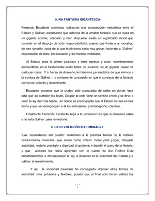 1
I.UNA FANTASÍA GIGANTESCA
Fernando Escalante comienza realizando una comparación metafórica entre el
Estado y Gulliver, expresando que además de la amable fantasía que se basa en
un gigante cordial, educado y bien dispuesto existe un significado moral que
consiste en el despojo de toda responsabilidad, puesto que frente a un monstruo
de ese tamaño, nada de lo que hiciéramos sería muy grave, haciendo a “Gulliver”
responsable de todo, sin discusión y de manera irrebatible.
Al Estado unos lo pintan justiciero y otros opresor y cruel, repentinamente
democrático; en lo fundamental están todos de acuerdo: es un gigante capaz de
cualquier cosa. Y a fuerza de desearlo, terminamos persuadidos de que vivimos a
la sombra de Gulliver… y ciertamente concuerdo en que el contraste de la fantasía
común es violento y desorbitante.
Escalante comenta que la ciudad está compuesta de calles en donde hace
falta que se cumplan las leyes. Ocupar la calle tiene un sentido cívico y se lleva a
cabo la ley del más fuerte, en donde es preocupante que el Estado no sea el más
fuerte y que se sobrepongan a él los ambulantes y el transporte colectivo.
Finalmente Fernando Escalante llega a la conclusión de que no tenemos calles
y no esta Gulliver para remediarlo.
II. LA REVOLUCIÓN INTERMINABLE
“Las necesidades del pueblo” conforman a la premisa básica de la retórica
revolucionaria mexicana, que sirven como criterio moral para juzgar, rebajarle
autoridad, restarle prestigio y dignidad al gobierno y decidir el curso de la historia;
y que además los niños aprenden con el cuento de don Porfirio Díaz
encaminándolos a menospreciar la ley, a descreer en la autoridad del Estado y a
cultivar el resentimiento.
Y así la sociedad mexicana ha conseguido imponer otras formas de
autoridad: más próximas y flexibles, puesto que al final solo tienen validez las
 