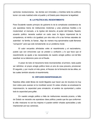 2
opiniones revolucionarias, las demás son inmorales; y mientras tanto los políticos
lucran con esta rivalidad entre el pueblo y el Estado para interponer la legalidad.
III. LA POLÍTICA DEL RESENTIMIENTO
Para Escalante nuestro principio de gobierno lo da la complicada coexistencia de
una aparatosa trama de instituciones modernas y unas prácticas hostiles a la
modernidad: al mercado, a la rigidez del derecho, al poder del Estado. Nuestro
acuerdo político necesita sustituir en cada caso la lógica impersonal de la
competencia, el mérito o la igualdad, por otra más a fin a las formas naturales de
autoridad –la familia, la fuerza-. Algo de manera muy aproximativa suele llamarse
“corrupción” pero que solo remotamente es un problema moral.
El autor encuentra afinidades entre el resentimiento y el nacionalismo,
puesto que son emociones que se prestan a confusión; y lo que hace que el
resentimiento se ajuste a las necesidades de nuestro arreglo político con tal feliz
exactitud es su tolerancia para con el fraude.
A pesar de todo el mecanismo tiene inconvenientes: el primero, nada puede
ser definitivo: el propio arreglo político tiene un aire de cosa precaria, provisional.
El segundo, y por mucho el más grave, el fracaso de la formación de las elites, en
las cuales también abunda el resentimiento.
IV. VIRTUDES INDISPENSABLES
Nuestras elites están llenas de recién llegados que hacen uso de recursos no muy
bien vistos para avanzar en la movilidad social. En estas virtudes se encabezan la
improvisación, la capacidad para simulación, el sentido de oportunidad y sobre
todo la capacidad para grillar.
En nuestro arreglo político a falta de instituciones necesita picaros, a falta
de Estado se necesita una aparatosa clase política; puesto que los que conforman
la elite mexicana no son los mejores ni pueden exhibir virtudes apreciables y solo
impresionan por sus carencias.
 
