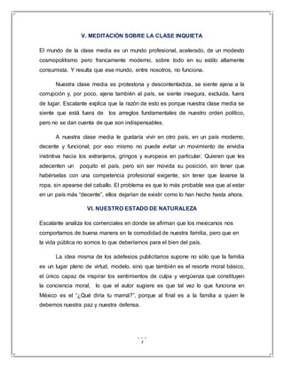 3
V. MEDITACIÓN SOBRE LA CLASE INQUIETA
El mundo de la clase media es un mundo profesional, acelerado, de un modesto
cosmopolitismo pero francamente moderno, sobre todo en su estilo altamente
consumista. Y resulta que ese mundo, entre nosotros, no funciona.
Nuestra clase media es protestona y descontentadiza, se siente ajena a la
corrupción y, por poco, ajena también al país, se siente insegura, excluida, fuera
de lugar. Escalante explica que la razón de esto es porque nuestra clase media se
siente que está fuera de los arreglos fundamentales de nuestro orden político,
pero no se dan cuenta de que son indispensables.
A nuestra clase media le gustaría vivir en otro país, en un país moderno,
decente y funcional; por eso mismo no puede evitar un movimiento de envidia
instintiva hacia los extranjeros, gringos y europeos en particular. Quieren que les
adecenten un poquito el país, pero sin ser movida su posición, sin tener que
habérselas con una competencia profesional exigente, sin tener que lavarse la
ropa, sin apearse del caballo. El problema es que lo más probable sea que al estar
en un país más “decente”, ellos dejarían de existir como lo han hecho hasta ahora.
VI. NUESTRO ESTADO DE NATURALEZA
Escalante analiza los comerciales en donde se afirman que los mexicanos nos
comportamos de buena manera en la comodidad de nuestra familia, pero que en
la vida pública no somos lo que deberíamos para el bien del país.
La idea misma de los adefesios publicitarios supone no sólo que la familia
es un lugar pleno de virtud, modelo, sino que también es el resorte moral básico,
el único capaz de inspirar los sentimientos de culpa y vergüenza que constituyen
la conciencia moral, lo que el autor sugiere es que tal vez lo que funciona en
México es el “¿Qué diría tu mamá?”, porque al final es a la familia a quien le
debemos nuestra paz y nuestra defensa.
 