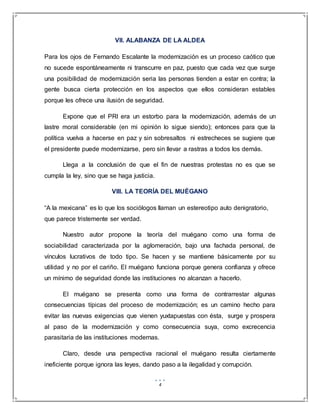 4
VII. ALABANZA DE LA ALDEA
Para los ojos de Fernando Escalante la modernización es un proceso caótico que
no sucede espontáneamente ni transcurre en paz, puesto que cada vez que surge
una posibilidad de modernización seria las personas tienden a estar en contra; la
gente busca cierta protección en los aspectos que ellos consideran estables
porque les ofrece una ilusión de seguridad.
Expone que el PRI era un estorbo para la modernización, además de un
lastre moral considerable (en mi opinión lo sigue siendo); entonces para que la
política vuelva a hacerse en paz y sin sobresaltos ni estrecheces se sugiere que
el presidente puede modernizarse, pero sin llevar a rastras a todos los demás.
Llega a la conclusión de que el fin de nuestras protestas no es que se
cumpla la ley, sino que se haga justicia.
VIII. LA TEORÍA DEL MUÉGANO
“A la mexicana” es lo que los sociólogos llaman un estereotipo auto denigratorio,
que parece tristemente ser verdad.
Nuestro autor propone la teoría del muégano como una forma de
sociabilidad caracterizada por la aglomeración, bajo una fachada personal, de
vínculos lucrativos de todo tipo. Se hacen y se mantiene básicamente por su
utilidad y no por el cariño. El muégano funciona porque genera confianza y ofrece
un mínimo de seguridad donde las instituciones no alcanzan a hacerlo.
El muégano se presenta como una forma de contrarrestar algunas
consecuencias típicas del proceso de modernización; es un camino hecho para
evitar las nuevas exigencias que vienen yuxtapuestas con ésta, surge y prospera
al paso de la modernización y como consecuencia suya, como excrecencia
parasitaria de las instituciones modernas.
Claro, desde una perspectiva racional el muégano resulta ciertamente
ineficiente porque ignora las leyes, dando paso a la ilegalidad y corrupción.
 
