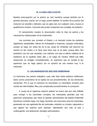 5
IX. A CADA UNO LO SUYO
Nuestra preocupación por la justicia es casi neurótica aunque también por lo
general apocada, pasiva con un vago acento fatalista. El sentido de la justicia del
mexicano es sensible y delicado, que se agita casi con cualquier cosa y busca un
igualitarismo emotivo, irracional para poder compensar ese complejo de exclusión.
El razonamiento muestra la desconexión entre la idea de justicia y los
mecanismos institucionales de la modernidad
Las acciones que cometen el Estado y el mercado contra los parásitos
(agitadores estudiantiles, líderes de ambulantes e invasores, caciques sindicales),
aunque se haga con todas las de la ley, causa de inmediato una reacción de
opinión en las masas y lo hace para decir que no es justo, porque ellos (“los
parásitos”) son los que necesitan, son mártires, son solo un efecto colateral de la
existencia de la opulenta clase alta; y se exige de manera infantil que tales
situaciones se arreglen inmediatamente, no queremos que se cumpla la ley,
queremos que se haga justicia (en mi opinión) de una manera muy “a la
mexicana”.
X. LOS ANARQUISTAS QUE NOS GOBIERNAN
La burocracia nos parece antipática, pues ante ésta todos estamos indefensos,
todos somos prisioneros de la rigidez de sus procedimientos, de sus decisiones
mecánicas. Por lo que el mexicano ha encontrado un maravilloso remedio para
acortar las interminables filas y los complicados procedimientos: la corrupción.
A causa de la ingeniosa solución anterior se buscó otra aún más brillante
para corregir a los burócratas corruptos, los entusiastas gerentes que nos
gobiernan (anarquistas que odian el aparato administrativo del estado) finalmente
decidieron combatir fuego con fuego haciendo una burocracia para los burócratas,
generando así una agobiada fila de burócratas, andando en círculos, esperando a
que alguien les autorice para autorizar, ralentizando aún más al país y
contribuyendo a la destrucción del tejido administrativo.
 
