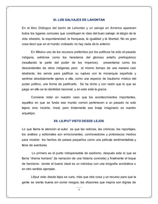 6
XI. LOS SALVAJES DE LAHONTAN
En el libro Diálogos del barón de Lahontan y un salvaje en América aparecen
todos los lugares comunes que constituyen la idea del buen salvaje: el elogio de la
vida silvestre, la espontaneidad, la franqueza, la igualdad y la libertad. No es gran
cosa decir que en el mundo civilizado no hay nada de lo anterior.
En México uno de los recursos preferidos por los políticos ha sido el pasado
indígena, exhibirse como los herederos del glorioso antaño prehispánico
(resaltando la parte del poder de los imperios); presentarse como los
descendentes de otros indígenas pero al mismo tiempo de una manera casi
abstracta; les servía para justificar su ruptura con la monarquía española y
sentirse absolutamente ajenos a ella, como una especie de bautismo místico del
poder político, una forma de justificarlo. Se ha dicho y con razón que lo que se
juega en ello es la identidad nacional, y en esto está la gracia.
Conviene notar en nuestro caso que los acontecimientos importantes,
aquellos en que se funda ese mundo común pertenecen a un pasado no solo
lejano sino incierto, irreal, pero tristemente ese linaje imaginario es nuestro
arquetipo.
XII. LILIPUT VISTO DESDE LEJOS
Lo que llama la atención al autor es que las noticias, las crónicas, los reportajes,
los análisis y editoriales son emocionantes, conmovedores y pintorescos medios
para mostrar los hechos de países pequeños como una película sentimentalista y
llena de aventuras.
Lo primero es el punto indispensable de exotismo, después esta lo que se
llama “drama humano” (la narración de una historia concreta) y finalmente el toque
de heroísmo donde el bueno ideal es un individuo con una biografía acrobática o
en otro sentido ejemplar.
Liliput visto desde lejos es cursi, más que otra cosa y un recurso para que la
gente se sienta buena sin correr riesgos; las efusiones que inspira son dignas de
 