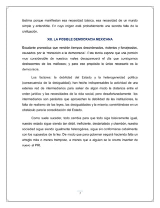 7
lástima porque manifiestan esa necesidad básica, esa necesidad de un mundo
simple y entendible. En cuyo origen está probablemente una secreta falla de la
civilización.
XIII. LA POSIBLE DEMOCRACIA MEXICANA
Escalante pronostica que vendrán tiempos desordenados, violentos y forcejeados,
causados por la “transición a la democracia”. Esta teoría expone que una porción
muy considerable de nuestros males desaparecerá el día que consigamos
deshacernos de los mafiosos; y para ese propósito lo único necesario es la
democracia.
Los factores: la debilidad del Estado y la heterogeneidad política
(consecuencia de la desigualdad), han hecho indispensables la actividad de una
extensa red de intermediarios para salvar de algún modo la distancia entre el
orden jurídico y las necesidades de la vida social, pero desafortunadamente los
intermediarios son parásitos que aprovechan la debilidad de las instituciones, la
falta de realismo de las leyes, las desigualdades y la miseria; convirtiéndose en un
obstáculo para la consolidación del Estado.
Como suele suceder, todo cambia para que todo siga básicamente igual,
nuestro estado sigue siendo tan débil, ineficiente, destartalado y chambón, nuestra
sociedad sigue siendo igualmente heterogénea, sigue sin conformarse cabalmente
con los supuestos de la ley. De modo que para gobernar seguirá haciendo falta un
arreglo más o menos tramposo, a menos que a alguien se le ocurra inventar de
nuevo al PRI.
 