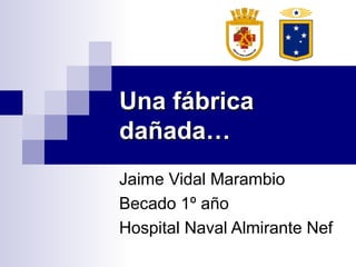 Una fábricaUna fábrica
dañada…dañada…
Jaime Vidal Marambio
Becado 1º año
Hospital Naval Almirante Nef
 