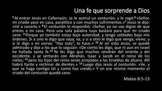 Una fe que sorprende a Dios
5 Al entrar Jesús en Cafarnaún, se le acercó un centurión, y le rogó:6 «Señor,
mi criado yace en casa, paralítico y con muchos sufrimientos.»7 Jesús le dijo:
«Iré a sanarlo.» 8 El centurión le respondió: «Señor, yo no soy digno de que
entres a mi casa. Pero una sola palabra tuya bastará para que mi criado
sane. 9 Porque yo también estoy bajo autoridad, y tengo soldados bajo mis
órdenes. Si a uno le digo que vaya, va; y si a otro le digo que venga, viene; y
si le digo a mi siervo: “Haz esto”, lo hace.» 10 Al oír esto Jesús, se quedó
admirado y dijo a los que lo seguían: «De cierto les digo, que ni aun en Israel
he hallado tanta fe.11 Yo les digo que muchos vendrán del oriente y del
occidente, y se sentarán con Abrahán, Isaac y Jacob en el reino de los
cielos; 12 pero los hijos del reino serán arrojados a las tinieblas de afuera. Allí
habrá llanto y rechinar de dientes.» 13 Luego dijo Jesús al centurión: «Ve, y
que se haga contigo tal y como has creído.» Y en ese mismo momento el
criado del centurión quedó sano.
Mateo 8:5-13
 
