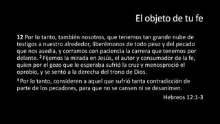 El objeto de tu fe
12 Por lo tanto, también nosotros, que tenemos tan grande nube de
testigos a nuestro alrededor, liberémonos de todo peso y del pecado
que nos asedia, y corramos con paciencia la carrera que tenemos por
delante. 2 Fijemos la mirada en Jesús, el autor y consumador de la fe,
quien por el gozo que le esperaba sufrió la cruz y menospreció el
oprobio, y se sentó a la derecha del trono de Dios.
3 Por lo tanto, consideren a aquel que sufrió tanta contradicción de
parte de los pecadores, para que no se cansen ni se desanimen.
Hebreos 12:1-3
 