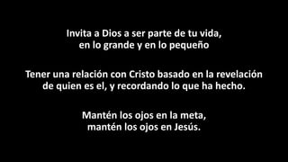 Invita a Dios a ser parte de tu vida,
en lo grande y en lo pequeño
Tener una relación con Cristo basado en la revelación
de quien es el, y recordando lo que ha hecho.
Mantén los ojos en la meta,
mantén los ojos en Jesús.
 