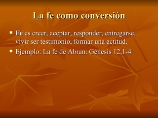 La fe como conversión Fe  es creer, aceptar, responder, entregarse, vivir ser testimonio, formar una actitud. Ejemplo: La fe de Abran: Génesis 12,1-4 