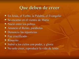 Que deben de creer En Jesús, el Verbo, la Palabra, el Evangelio Se encarno en el vientre de María Nació entre los pobres Anuncio el Reino, parábolas Denuncio las injusticias Fue crucificado Resucito Subió a los cielos con poder, y gloria No solo creer, reproducir la vida de Jesús 