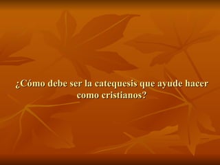 ¿Cómo debe ser la catequesis que ayude hacer como cristianos? 