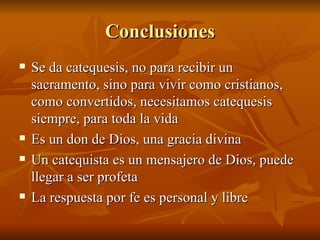 Conclusiones Se da catequesis, no para recibir un sacramento, sino para vivir como cristianos, como convertidos, necesitamos catequesis siempre, para toda la vida Es un don de Dios, una gracia divina Un catequista es un mensajero de Dios, puede llegar a ser profeta La respuesta por fe es personal y libre 