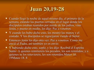 Juan 20,19-28 Cuando llegó la noche de aquel mismo día, el primero de la semana, estando las puertas cerradas en el lugar donde los discípulos estaban reunidos por miedo de los judíos, vino Jesús, y puesto en medio, les dijo: Paz a vosotros. Y cuando les hubo dicho esto, les mostró las manos y el costado. Y los discípulos se regocijaron viendo al Señor.  Entonces Jesús les dijo otra vez: Paz a vosotros. Como me envió el Padre, así también yo os envío. Y habiendo dicho esto, sopló, y les dijo: Recibid el Espíritu Santo. A quienes remitiereis los pecados, les son remitidos; y a quienes se los retuviereis, les son retenidos.Mateo 16. 19Mateo 18. 8 