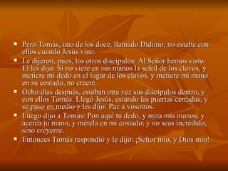 Pero Tomás, uno de los doce, llamado Dídimo, no estaba con ellos cuando Jesús vino.  Le dijeron, pues, los otros discípulos: Al Señor hemos visto. El les dijo: Si no viere en sus manos la señal de los clavos, y metiere mi dedo en el lugar de los clavos, y metiere mi mano en su costado, no creeré.  Ocho días después, estaban otra vez sus discípulos dentro, y con ellos Tomás. Llegó Jesús, estando las puertas cerradas, y se puso en medio y les dijo: Paz a vosotros.  Luego dijo a Tomás: Pon aquí tu dedo, y mira mis manos; y acerca tu mano, y métela en mi costado; y no seas incrédulo, sino creyente.  Entonces Tomás respondió y le dijo: ¡Señor mío, y Dios mío!  