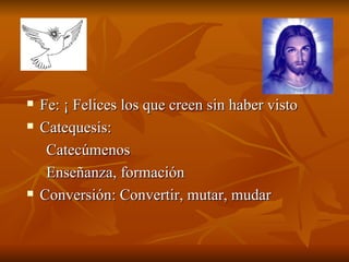 Fe: ¡ Felices los que creen sin haber visto Catequesis:  Catecúmenos Enseñanza, formación  Conversión: Convertir, mutar, mudar 
