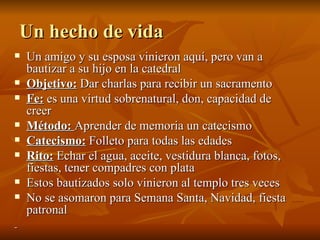 Un hecho de vida Un amigo y su esposa vinieron aquí, pero van a bautizar a su hijo en la catedral Objetivo:  Dar charlas para recibir un sacramento Fe:  es una virtud sobrenatural, don, capacidad de creer Método:  Aprender de memoria un catecismo Catecismo:  Folleto para todas las edades Rito:  Echar el agua, aceite, vestidura blanca, fotos, fiestas, tener compadres con plata Estos bautizados solo vinieron al templo tres veces No se asomaron para Semana Santa, Navidad, fiesta patronal 