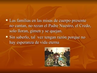 Las familias en las misas de cuerpo presente no cantan, no rezan el Padre Nuestro, el Credo, solo lloran, gimen y se quejan.  Sin saberlo, tal  vez tengan razón porque no hay esperanza de vida eterna 