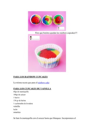 Pero que bonitos quedan los rainbow cupcakes!!!




PARA LOS RAINBOW CUPCAKES

La misma receta que para el rainbow cake

PARA LOS CUPCAKES DE VAINILLA
60gr de mantequilla
100gr de azúcar
1 huevo
130 gr de harina
1 cucharadita de levadura
vainilla
leche
smarties

Se bate la mantequilla con el azucar hasta que blanquee. Incorporamos el
 
