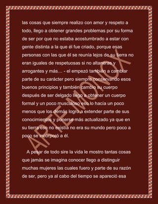 las cosas que siempre realizo con amor y respeto a
todo, llego a obtener grandes problemas por su forma
de ser por que no estaba acostumbrado a estar con
gente distinta a la que él fue criado, porque esas
personas con las que él se reunía lejos de su tierra no
eran iguales de respetuosas si no altaneras y
arrogantes y más… - el empezó también a cambiar
parte de su carácter pero siempre conservando esos
buenos principios y también cambio su cuerpo
después de ser delgado llego a obtener un cuerpo
formal y un poco musculoso eso lo hacía un poco
menos que los demás logro a extender parte de sus
conocimientos y ponerse más actualizado ya que en
su tierra eso no existía no era su mundo pero poco a
poco se incorporó a él.


  A pesar de todo sire la vida le mostro tantas cosas
que jamás se imagina conocer llego a distinguir
muchas mujeres las cuales fuero y parte de su razón
de ser, pero ya al cabo del tiempo se apareció esa
 