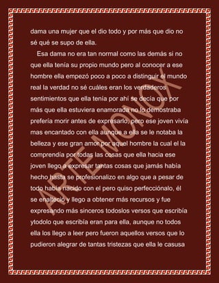 dama una mujer que el dio todo y por más que dio no
sé qué se supo de ella.
  Esa dama no era tan normal como las demás si no
que ella tenía su propio mundo pero al conocer a ese
hombre ella empezó poco a poco a distinguir el mundo
real la verdad no sé cuáles eran los verdaderos
sentimientos que ella tenía por ahí se decía que por
más que ella estuviera enamorada no lo demostraba
prefería morir antes de expresarlo, pero ese joven vivía
mas encantado con ella aunque a ella se le notaba la
belleza y ese gran amor por aquel hombre la cual el la
comprendía por todas las cosas que ella hacia ese
joven llego a expresar tantas cosas que jamás había
hecho hasta se profesionalizo en algo que a pesar de
todo había nacido con el pero quiso perfecciónalo, él
se enalteció y llego a obtener más recursos y fue
expresando más sinceros todoslos versos que escribía
ytodolo que escribía eran para ella, aunque no todos
ella los llego a leer pero fueron aquellos versos que lo
pudieron alegrar de tantas tristezas que ella le casusa
 