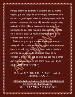 ya que amor que algúndía le traiciono por su mismo
orgullo que ella cargaba, lo único que lamento es que
no se si algúndía puedan estar juntos ya que se decía
queera una paraje ejemplar el joven vive vagabundo y
solitario por las calles y expresando ese amor que
algúnyaquiso dar pero nunca lo aceptaron lo expresa
en el arte del pintar un mundo diferente donde ella
siempre está junto a él.
  Él siempre quiso que aquella mujer dejara un poco
su orgullo y le brindara ese amor que él siempre quiso
tener a su lado ese fue el amor que más le dio duro y
por más que quiso no lo ha podido sacar de su
corazón y mente, por eso se dice que ese fue el amor
que nunca quiso revelar esa dama (fueUNA FLOR
QUE NUNCA FLORECIÓ)


  POR: FABIO ANDRES BETANCURT VALLE
              (PINTOR Y POETA)

   DEDICATORIA PARA AQUELLA MUJER QUE
         LE FLECHO EL CORAZON
       QUE ES LA MISMA DEL CUENTO
 
