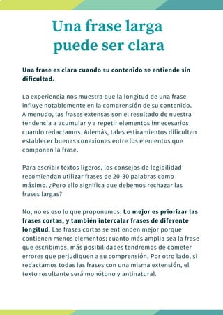 Una frase es clara cuando su contenido se entiende sin
dificultad.
La experiencia nos muestra que la longitud de una frase
influye notablemente en la comprensión de su contenido.
A menudo, las frases extensas son el resultado de nuestra
tendencia a acumular y a repetir elementos innecesarios
cuando redactamos. Además, tales estiramientos dificultan
establecer buenas conexiones entre los elementos que
componen la frase.
Para escribir textos ligeros, los consejos de legibilidad
recomiendan utilizar frases de 20-30 palabras como
máximo. ¿Pero ello significa que debemos rechazar las
frases largas?
No, no es eso lo que proponemos. Lo mejor es priorizar las
frases cortas, y también intercalar frases de diferente
longitud. Las frases cortas se entienden mejor porque
contienen menos elementos; cuanto más amplia sea la frase
que escribimos, más posibilidades tendremos de cometer
errores que perjudiquen a su comprensión. Por otro lado, si
redactamos todas las frases con una misma extensión, el
texto resultante será monótono y antinatural.
Una frase larga
puede ser clara
 