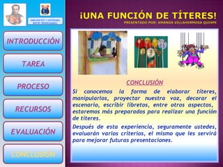 EMBLEMÁTICA Y CENTENARIA IEP Nº 70 010 GUESC CONCLUSIÓN Si conocemos la forma de elaborar títeres, manipularlos, proyectar nuestra voz, decorar el escenario, escribir libretos, entre otros aspectos,  estaremos más preparados para realizar una función de títeres. Después de esta experiencia, seguramente ustedes, evaluarán varios criterios, el mismo que les servirá para mejorar futuras presentaciones. INTRODUCCIÓN PROCESO TAREA RECURSOS EVALUACIÓN CONCLUSIÓN 