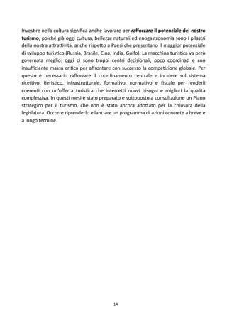 Inves)re	
  nella	
  cultura	
  signiﬁca	
  anche	
  lavorare	
  per	
  raﬀorzare	
  il	
  potenziale	
  del	
  nostro	
  
turismo,	
  poiché	
  già	
  oggi	
  cultura,	
  bellezze	
  naturali	
   ed	
  enogastronomia	
  sono	
   i	
  pilastri	
  
della	
  nostra	
  a<raFvità,	
  anche	
   rispe<o	
   a	
  Paesi	
   che	
  presentano	
  il	
   maggior	
  potenziale	
  
di	
  sviluppo	
  turis)co	
  (Russia,	
  Brasile,	
  Cina,	
  India,	
  Golfo).	
  La	
  macchina	
  turis)ca	
  va	
  però	
  
governata	
   meglio:	
   oggi	
   ci	
   sono	
   troppi	
   centri	
   decisionali,	
   poco	
   coordina)	
   e	
   con	
  
insuﬃciente	
  massa	
  cri)ca	
  per	
   aﬀrontare	
  con	
   successo	
  la	
  compe)zione	
  globale.	
  Per	
  
questo	
   è	
   necessario	
   raﬀorzare	
   il	
   coordinamento	
   centrale	
   e	
   incidere	
   sul	
   sistema	
  
riceFvo,	
   ﬁeris)co,	
   infrastru<urale,	
   forma)vo,	
   norma)vo	
   e	
   ﬁscale	
   per	
   renderli	
  
coeren)	
   con	
   un’oﬀerta	
   turis)ca	
   che	
   interceF	
   nuovi	
   bisogni	
   e	
   migliori	
   la	
   qualità	
  
complessiva.	
  In	
  ques)	
   mesi	
  è	
  stato	
  preparato	
  e	
  so<oposto	
   a 	
  consultazione	
  un	
   Piano	
  
strategico	
   per	
   il	
   turismo,	
   che	
   non	
   è	
   stato	
   ancora	
   ado<ato	
   per	
   la	
   chiusura	
   della	
  
legislatura.	
  Occorre	
  riprenderlo	
  e	
  lanciare	
  un	
  programma	
  di	
  azioni	
   concrete	
  a	
  breve	
   e	
  
a	
  lungo	
  termine.	
  




                                                                   14
 