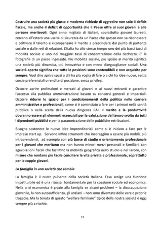 Costruire	
  una	
   società	
  più	
  giusta	
  e	
  moderna	
  richiede	
  di	
  aggredire	
  non	
   solo	
  il	
  deﬁcit	
  
ﬁscale,	
  ma	
   anche	
  il	
   deﬁcit	
  di	
   opportunità	
   che	
   il	
   Paese	
   oﬀre	
  ai	
   suoi	
   giovani	
   e	
   alle	
  
persone	
   meritevoli.	
   Ogni	
   anno	
   migliaia	
   di	
   italiani,	
   sopra<u<o	
   giovani	
   laurea),	
  
cercano	
  all’estero	
   una	
  uscita	
  di	
  sicurezza	
  da	
   un	
  Paese	
  che	
  spesso	
  non	
   sa	
  riconoscere	
  
e	
   col)vare	
  il	
   talento	
   e	
   ricompensare	
   il	
   merito	
   a	
  prescindere	
   dal	
   punto	
   di	
   partenza	
  
sociale	
   o	
  dalle	
  re)	
  di	
   relazioni.	
  L’Italia	
  ha	
  allo	
   stesso	
   tempo	
  uno	
   dei	
  più	
  bassi	
  tassi	
  di	
  
mobilità	
   sociale	
   e	
   uno	
   dei	
   maggiori	
   tassi	
   di	
   concentrazione	
   della	
   ricchezza.	
   E’	
   la	
  
fotograﬁa	
  di	
   un	
  paese	
   ingessato.	
  Più	
   mobilità	
  sociale,	
  più	
   spazio	
   al	
   merito	
   signiﬁca	
  
una	
   società	
   più	
   dinamica,	
   più	
   innova)va	
   e	
   con	
   meno	
   diseguaglianze	
   sociali.	
   Una	
  
società	
  aperta	
  signiﬁca	
   che	
  tu;e	
  le	
  posizioni	
  sono	
  contendibili	
  e	
  non	
  acquisite	
  per	
  
sempre.	
  Vuol	
  dire	
  aprire	
   spazi	
  a 	
  chi	
  ha	
  più	
  voglia	
   di	
  fare	
   o	
   a 	
  chi	
  ha	
  idee	
  nuove,	
  senza	
  
corsie	
  preferenziali	
  o	
  rendite	
  di	
  posizione,	
  senza	
  privilegi.	
  

Occorre	
   aprire	
   professioni	
   e	
   merca)	
   ai	
   giovani	
   e	
   ai	
   nuovi	
   entran)	
   e	
   garan)re	
  
l’accesso	
   alla	
   pubblica	
   amministrazione	
   basato	
   su	
   concorsi	
   generali	
   e	
   imparziali.	
  
Occorre	
   ridurre	
   lo	
   spazio	
   per	
   i	
   condizionamenF	
   della	
   poliFca	
   nelle	
   carriere	
  
amministraFve	
  e	
   professionali,	
  come	
  si	
  è	
  cominciato	
  a 	
  fare	
  per	
  i	
  primari	
   nella	
   sanità	
  
pubblica	
   o	
   nella	
   scelta	
   della	
   nuova	
   dirigenza	
   RAI.	
   Il	
   merito	
   e	
   la	
   produNvità	
  
dovranno	
  essere	
  gli	
  elemenF	
  essenziali	
  per	
  la	
  valutazione	
   del	
  lavoro	
  svolto	
  da	
   tuN	
  
i	
  dipendenF	
  pubblici	
  e	
  per	
  la	
  parametrazione	
  delle	
  pubbliche	
  retribuzioni.	
  

Bisogna	
   sostenere	
   le	
   nuove	
   idee	
   imprenditoriali	
   come	
   si	
   è	
   iniziato	
   a	
   fare	
   per	
   le	
  
imprese	
  start	
  up.	
  	
  Servono	
  inﬁne	
   strumen)	
  che	
  incoraggino	
   a	
  essere	
  più	
   mobili,	
   più	
  
intraprenden),	
   	
   ad	
   esempio	
   con	
   più	
  borse	
   di	
   studio	
   e	
  orientamento	
  professionale	
  
per	
   i	
   giovani	
   che	
   meritano	
   ma	
   non	
   hanno	
   minori	
   mezzi	
   personali	
   e	
   familiari,	
   con	
  
agevolazioni	
  ﬁscali	
  che	
  facili)no	
  la	
  mobilità	
  geograﬁca	
  nello	
   studio	
  e	
  nel	
  lavoro,	
  con	
  
misure	
  che	
  rendano	
  più	
  facile	
   conciliare	
  la	
  vita	
  privata	
  e	
   professionale,	
  sopra;u;o	
  
per	
  le	
  coppie	
  giovani.	
  

La	
  famiglia	
  in	
  una	
  società	
  che	
  cambia

La	
   famiglia	
   è	
   il	
   cuore	
   pulsante	
   della	
   società	
   italiana.	
   Essa	
   svolge	
   una	
   funzione	
  
insos)tuibile	
  ed	
  è	
  una	
  risorsa	
   	
  fondamentale	
   per	
  la	
  coesione	
  sociale	
  ed	
  economica.	
       	
  
Nella	
   crisi	
   economica	
   è	
   grazie	
   alla	
   famiglia	
  se	
   alcuni	
   problemi	
   –	
   la	
  disoccupazione	
  
giovanile,	
  la	
  non	
  autosuﬃcienza,	
  gli	
  anziani	
   –	
  non	
  sono	
  diventate	
   delle	
   vere	
   e	
  proprie	
  
tragedie.	
  Ma	
  la	
   tenuta	
  di	
   questo	
  “welfare	
  familiare”	
  )pico	
  della	
  nostra	
   società	
  è	
   oggi	
  
sempre	
  più	
  a	
  rischio.	
  


                                                                           19
 