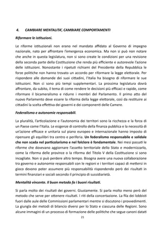  4.	
     CAMBIARE	
  MENTALITA’,	
  CAMBIARE	
  COMPORTAMENTI

Riformare	
  le	
  isOtuzioni.

Le	
   riforme	
   is)tuzionali	
   non	
   erano	
   nel	
   mandato	
   aﬃdato	
   al	
   Governo	
   di	
   impegno	
  
nazionale,	
   nato	
   per	
   aﬀrontare	
   l’emergenza	
   economica.	
  Ma	
  non	
   si	
   può	
   non	
   notare	
  
che	
   anche	
   in	
   questa	
  legislatura,	
  non	
   si	
   sono	
   create	
  le	
  condizioni	
   per	
   una	
  revisione	
  
della	
  seconda	
  parte	
   della	
  Cos)tuzione	
   che	
  renda	
  più	
   eﬃciente	
   e 	
  autorevole	
   l’azione	
  
delle	
   is)tuzioni.	
   Nonostante	
   i	
   ripetu)	
   richiami	
   del	
   Presidente	
   della	
   Repubblica	
   le	
  
forze	
   poli)che	
   non	
   hanno	
   trovato	
   un	
   accordo	
   per	
  riformare	
   la	
  legge	
   ele<orale.	
  Per	
  
rispondere	
   alle	
   domande	
   dei	
   suoi	
   ci<adini,	
   l’Italia	
   ha	
   bisogno	
   di	
   riformare	
   le	
   sue	
  
is)tuzioni.	
   Non	
   ci	
   sono	
   più	
   tempi	
   supplementari.	
   La	
   prossima	
   legislatura	
   dovrà	
  
aﬀrontare,	
  da	
   subito,	
  il	
   tema	
   di	
  come	
   rendere	
  le	
  decisioni	
   più	
  eﬃcaci	
  e	
  rapide,	
  come	
  
riformare	
   il	
   bicameralismo	
   e	
   ridurre	
   i	
   membri	
   del	
   Parlamento.	
   Il	
   primo	
   a<o	
   del	
  
nuovo	
   Parlamento	
   deve	
  essere	
  la	
  riforma	
   della	
  legge	
   ele<orale,	
  così	
  da	
   res)tuire	
   ai	
  
ci<adini	
  la	
  scelta	
  eﬀeFva	
  dei	
  governi	
  e	
  dei	
  componen)	
  delle	
  Camere.	
  

Federalismo	
  e	
  autonomie	
  responsabili.	
  

La	
  pluralità,	
  l’ar)colazione	
  e	
   l’autonomia	
   dei	
   territori	
   sono	
   la	
  ricchezza	
  e	
   la	
  forza	
  di	
  
un	
  Paese	
  come	
  l’Italia.	
  Le	
  esigenze	
  di	
   controllo	
   della	
  ﬁnanza	
  pubblica	
  e	
  la	
  necessità	
  di	
  
un’azione	
   eﬃcace	
   e	
   unitaria	
   sul	
   piano	
   europeo	
   e	
   internazionale	
   hanno	
   imposto	
   di	
  
ripensare	
   gli	
  equilibri	
   tra	
  centro	
   e	
  periferia.	
   Un	
  federalismo	
  responsabile	
  e	
   solidale	
  
che	
  non	
  scada	
  nel	
  parFcolarismo	
  e	
  nel	
  folclore	
   è	
  fondamentale.	
  Nei	
  mesi	
  passa)	
  le	
  
riforme	
  che	
   dovevano	
   aggiornare	
   l’asse<o	
   territoriale	
   dello	
   Stato	
   e	
   modernizzarlo,	
  
come	
   la	
  riforma	
  delle	
   province	
   o	
   la	
  riforma	
  del	
   Titolo	
   V	
   della	
   Cos)tuzione	
   si	
   sono	
  
incagliate.	
  Non	
  si	
   può	
  perdere	
  altro	
  tempo.	
   Bisogna	
   avere	
  una	
  nuova	
  collaborazione	
  
tra	
   governo	
  e	
  autonomie	
   responsabili	
  con	
  le	
  regioni	
  e	
  i	
  territori	
  capaci	
   di	
  me<ersi	
  in	
  
gioco	
   devono	
   poter	
   assumere	
   più	
   responsabilità	
   rispondendo	
   però	
   dei	
   risulta)	
   in	
  
termini	
  ﬁnanziari	
  e	
  sociali	
  secondo	
  il	
  principio	
  di	
  sussidiarietà.

Mentalità	
  vincente.	
  Il	
  buon	
  metodo	
  fa	
  i	
  buoni	
  risultaO.	
  

Si	
   parla	
   molto	
   dei	
   risulta)	
  dei	
   governi.	
   Giustamente.	
   Si	
   parla	
  molto	
   meno	
   però	
   del	
  
metodo	
   che	
  serve	
  per	
  o<enere	
   risulta).	
  I	
  ri)	
   della	
  concertazione.	
  La	
  ﬁla	
  dei	
  lobbis)	
  
fuori	
  dalle	
  aule	
   delle	
   Commissioni	
   parlamentari	
  mentre	
  si	
  discutono	
  i	
  provvedimen).	
  
La	
  giungla	
  dei	
  metodi	
  di	
  bilancio	
   diversi	
  per	
  lo	
   Stato	
   e	
  ciascuna	
  delle	
  Regioni.	
  Sono	
  
alcune	
  immagini	
   di	
  un	
  processo	
  di	
  formazione	
  delle	
  poli)che	
  che	
  segue	
  canoni	
   data)	
  
                                                                    21
 
