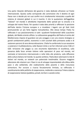 Una	
   parte	
   rilevante	
   dell’azione	
   del	
   governo	
   è	
   stata	
   dedicate	
   all’azione	
   sul	
   fronte	
  
internazionale.	
   Questa	
   scelta	
   corrisponde	
   alla	
   convinzione	
   che	
   il	
   des)no	
   di	
   ogni	
  
Paese	
   non	
   si	
  decide	
   più	
   nei	
  suoi	
  conﬁni	
  ma	
   è	
  stre<amente	
   intrecciato	
   a	
  quello	
   del	
  
sistema	
   di	
   relazioni	
   globali	
   in	
   cui	
   è	
   inserito.	
   E	
   che	
   la	
   quotazione	
   dell’aggeFvo	
  
“italiano”	
   nel	
   mondo	
   è	
   altre<anto	
   importante	
   dello	
   spread	
   per	
   la	
   crescita	
   e	
   lo	
  
sviluppo	
   del	
   nostro	
   Paese.	
  Per	
  questo	
   è	
  stata	
  data	
  priorità	
   a 	
  raﬀorzare	
  la	
   posizione	
  
dell’Italia	
   dentro	
   l’Unione	
   europea	
   e	
   a	
   rinsaldare	
   i	
   legami	
   con	
   gli	
   Sta)	
   Uni)	
  
promuovendo	
   un	
   più	
   forte	
   legame	
   transatlan)co.	
   Allo	
   stesso	
   tempo	
   l’Italia	
   ha	
  
raﬀorzato	
   il	
   suo	
   posizionamento	
   in	
   tuF	
   i	
   quadran)	
   fondamentali	
   dello	
   scacchiere	
  
globale,	
   dal	
  Medio	
  oriente	
  all’Asia.	
  La	
   collocazione	
  geograﬁca	
   dell’Italia	
   al	
  centro	
  del	
  
Mediterraneo	
   impone	
   di	
   guardare	
   con	
   più	
   coraggio	
   e	
   con	
   una	
  visione	
   strategica	
   ai	
  
grandi	
   cambiamen)	
   poli)ci,	
   economici	
   e	
   civili	
   suscita)	
   dalla	
   primavera	
   araba	
   e	
   di	
  
sostenere	
  percorsi	
  di	
  vera	
  democra)zzazione.	
  L’Italia	
  ha	
  confermato	
  la	
  sua	
  vocazione	
  
a	
  sostenere	
  il	
  mul)lateralismo,	
  nelle	
  Nazioni	
  Unite	
  e	
  nei	
  fori	
   informali	
  come	
  il	
  G8	
   e	
  il	
  
G20.	
   Un’azione	
   che	
   poggia	
   su	
   uno	
   strumento	
   diploma)co	
   di	
   eccellenza,	
   sulla	
  
presenza	
   delle	
   forze	
   armate	
   italiane	
   nelle	
   operazioni	
   di	
   pace	
   nel	
   mondo,	
   nel	
  
contrasto	
   al	
   terrorismo	
   internazionale	
   e	
   nella	
   lo<a	
   alla	
   pirateria,	
   sulla	
   diﬀusione	
  
della	
  cultura	
  italiana	
  nel	
  mondo.	
  Su	
  questo	
  sen)ero,	
  l’Italia	
  deve	
   valorizzare	
  la	
  rete	
  di	
  
italiani	
   nel	
   mondo,	
   un	
   network	
   con	
   potenziale	
   ines)mabile.	
   Occorre	
   maggiore	
  
a<enzione	
  alle	
  relazioni	
  con	
  i	
  Paesi	
   in	
  via	
  di	
  sviluppo	
   improntandole	
  alla	
   difesa	
  della	
  
pace	
   e	
   alla	
   solidarietà,	
   allo	
   sradicamento	
   della	
   povertà	
   e	
   della	
   insicurezza	
  
alimentare.	
   Per	
   ovviare	
   a	
   risorse	
   forzatamente	
   limitate,	
   va	
   raﬀorzato	
   il	
  
coordinamento	
  delle	
  poli)che	
  di	
  cooperazione,	
  me<endo	
  a	
  coerenza	
  l’intero	
  sistema	
  
di	
  cooperazione	
  italiano	
  (pubblico,	
  priva),	
  territori	
  e	
  società	
  civile).	
  




                                                                     3
 