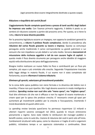 (ogni	
  provento	
  deve	
  essere	
  integralmente	
  des)nato	
  a	
  questo	
  scopo).


Riduzione	
  e	
  riequilibrio	
  dei	
  carichi	
  ﬁscali	
  

L’aggiustamento	
  ﬁscale	
  compiuto	
  quest’anno	
  a	
  prezzo	
  di	
   tanF	
   sacriﬁci	
  degli	
  italiani	
  
ha	
   impresso	
   una	
   svolta.	
   Con	
   l’avanzo	
   primario	
   raggiunto,	
  il	
   debito	
   è	
   posto	
   su	
   un	
  
sen)ero	
  di	
  riduzione	
  costante	
  a 	
  par)re	
  dal	
   prossimo	
   anno.	
  Per	
   questo,	
   se	
  si	
   )ene	
   la	
  
ro<a,	
  ridurre	
  le	
  tasse	
  diventa	
  possibile.	
  

Per	
  la	
  prossima	
  legislatura	
  occorre	
  un	
  impegno,	
  non	
   appena	
   le	
  condizioni	
  generali	
  lo	
  
consen)ranno,	
   a	
   ridurre	
   il	
   prelievo	
  ﬁscale	
   complessivo,	
   dando	
   la	
   precedenza	
   alla	
  
riduzione	
   del	
   carico	
   ﬁscale	
   gravante	
   su	
   lavoro	
   e	
   impresa.	
   Questa	
   va	
   comunque	
  
perseguita	
   anche	
   trasferendo	
   il	
   carico	
   corrispondente	
   su	
   grandi	
   patrimoni	
   e	
   sui	
  
consumi	
   che	
   non	
   impa<ano	
  sui	
  più	
  deboli	
  e	
  sul	
  ceto	
  medio.	
  Servono	
  meccanismi	
   di	
  
misurazione	
   della	
   ricchezza	
   oggeNvi	
   e	
   tali	
   da	
   non	
   causare	
   fughe	
   di	
   capitali.	
   In	
  
questo	
  modo	
   il	
  ﬁsco	
   diventa	
  strumento	
   per	
  perseguire	
   anche	
   obieFvi	
   di	
   maggiore	
  
equità	
  nella	
  distribuzione	
  del	
  peso	
  dell’aggiustamento.	
  

Bisogna	
   inoltre	
   realizzare	
   un	
   nuovo	
   Pa<o	
   tra	
   ﬁsco	
   e	
   contribuen)	
   per	
   un	
   ﬁsco	
   più	
  
semplice,	
   più	
   equo	
   e	
   più	
   orientato	
   alla	
   crescita.	
   Seguendo	
   l’impostazione	
   tracciata	
  
dalla	
   legge	
   delega	
   in	
   materia	
   ﬁscale,	
   il	
   cui	
   esame	
   non	
   è	
   stato	
   completato	
   dal	
  
Parlamento,	
  occorre	
  riformare	
  il	
  sistema	
  tributario.

Eliminare	
  gli	
  sprechi,	
  valorizzare	
  gli	
  invesOmenO	
  produKvi.	
  

Se	
   la	
   corsa	
  della	
   spesa	
  pubblica	
  non	
   viene	
   fermata	
  e	
   la	
   dinamica	
  del	
   debito	
   non	
   è	
  
inver)ta,	
  il	
  Paese	
  non	
  può	
  ripar)re.	
  Ma	
  i	
  tagli	
  devono	
   avvenire	
  in	
  modo	
   intelligente	
   e	
  
seleFvo.	
  Spending	
  review	
   non	
   vuol	
   dire	
  solo	
  “meno	
  spesa”,	
  ma	
  “migliore	
  spesa”.	
  
Vuol	
   dire	
  eliminare	
  ciò	
   che	
   non	
   è	
  eﬃcace	
  o	
   non	
   ha	
  ragioni	
   di	
   essere	
   mantenuto	
   e	
  
creare	
   spazi	
   per	
   la	
   spesa	
   che	
   produce	
   crescita.	
   E’	
   necessario	
   creare	
   gli	
   spazi	
   per	
  
aumentare	
   gli	
   inves)men)	
   pubblici	
   per	
   la	
   crescita	
   e	
   l’occupazione,	
   invertendo	
   il	
  
trend	
  discendente	
  di	
  ques)	
  ul)mi	
  anni.	
  

La	
   spending	
   review	
   lanciata	
   quest’anno	
   ha	
   permesso	
   risparmiare	
   12	
   miliardi	
   e	
  
ulteriori	
   risparmi	
   saranno	
   consegui)	
   nel	
   2013,	
   quando	
   le	
   misure	
   entreranno	
  
pienamente	
   a	
   regime.	
   Sono	
   state	
   rido<e	
   le	
   retribuzioni	
   dei	
   manager	
   pubblici	
   e	
  
beneﬁt	
  costosi,	
  come	
  le	
  auto	
   blu.	
  L’azione	
  di	
  riduzione	
  dei	
  cos)	
  è	
  però	
  solo	
  all’inizio.	
  
Cambiamen)	
  stru<urali	
  nella	
  spesa,	
  come	
  la	
  riduzione	
  e	
  il	
  taglio	
  di	
  en)	
  e	
  organismi	
  
pubblici,	
   richiedono	
   tempo	
   e	
   un	
   approccio	
   sistema)co	
   e	
   con)nua)vo.	
   Deve	
  
                                                                     5
 
