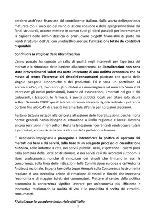peraltro	
   anch’esse	
   ﬁnanziate	
   dal	
   contribuente	
   italiano.	
   Sulla	
   scorta	
   dell’esperienza	
  
maturata	
  con	
   il	
  successo	
  del	
   Piano	
  di	
  azione	
  coesione	
   e	
   della	
  riprogrammazione	
  dei	
  
fondi	
  stru<urali,	
  occorre	
   me<ere	
  in	
  campo	
   tuF	
  gli	
  sforzi	
   possibili	
   per	
  incrementare	
  
la	
   capacità	
   delle	
   amministrazioni	
   di	
   promuovere	
   progeF	
   ﬁnanziabili	
   da	
   parte	
   dei	
  
Fondi	
   stru<urali	
  dell’UE,	
  con	
   un	
  obieFvo	
  preciso:	
  l’uFlizzazione	
   totale	
  dei	
  contribuF	
  
disponibili.

ConOnuare	
  la	
  stagione	
  delle	
  liberalizzazioni	
  

L’anno	
   passato	
   ha	
   segnato	
   un	
   salto	
   di	
   qualità	
   negli	
   interven)	
   per	
   l’apertura	
   dei	
  
merca)	
   e	
  la	
  rimozione	
   delle	
  barriere	
  alla	
   concorrenza.	
  Le	
   liberalizzazioni	
   non	
  sono	
  
state	
  provvedimenF	
   isolaF	
  ma	
  parte	
   integrante	
  di	
   una	
  poliFca	
   economica	
  che	
  ha	
  
messo	
   al	
   centro	
   l’interesse	
   dei	
   ci;adini-­‐consumatori	
   piu<osto	
   che	
   quello	
   delle	
  
singole	
   categorie	
   economiche	
   o	
   dei	
   produ<ori.	
   Ed	
   è	
   stata	
   un	
   contributo	
   ad	
  
accrescere	
  l’equità,	
  favorendo	
  gli	
  outsiders	
  e	
  i	
  nuovi	
  ingressi	
  nel	
  mercato.	
  Sono	
  sta)	
  
interessa)	
   gli	
   ordini	
   professionali,	
   banche	
   ed	
   assicurazioni,	
   i	
   merca)	
  del	
   gas	
   e	
   dei	
  
carburan),	
   i	
   traspor),	
   le	
   farmacie,	
   i	
   servizi	
   pubblici	
   locali,	
   per	
   citare	
   solo	
   alcuni	
  
se<ori.	
  Secondo	
  l’OCSE	
  ques)	
  interven)	
   hanno	
  allentato	
  rigidità	
  radicate	
  e	
  potranno	
  
portare	
  ﬁno	
  allo	
  0,4%	
  di	
  crescita	
  incrementale	
  all’anno	
  per	
  i	
  prossimi	
  dieci	
  anni.	
  

Restano	
  tu<avia	
   ostacoli	
  alla	
  concreta	
  a<uazione	
  delle	
  liberalizzazioni,	
  perché	
  molte	
  
norme	
   generali	
   hanno	
   bisogno	
   di	
   a<uazione	
   a	
   livello	
   regionale	
   e	
   locale.	
   Restano	
  
ancora	
  restrizioni	
   in	
  vari	
  se<ori.	
  Resta	
  la	
   tentazione	
  ricorrente	
  di	
  reintrodurre	
  tutele	
  
e	
  protezioni,	
  come	
  si	
  è	
  visto	
  con	
  la	
  riforma	
  della	
  professione	
  forense.	
  

E’	
   necessario	
   impegnarsi	
   a	
   proseguire	
   e	
   intensiﬁcare	
   la	
   poliFca	
   di	
   apertura	
   dei	
  
mercaF	
  dei	
  beni	
  e	
  dei	
  servizi,	
   sulla	
   base	
   di	
  un	
  adeguato	
  processo	
   di	
  consultazione	
  
pubblica,	
  nelle	
   industrie	
  a	
  rete,	
  nei	
  servizi	
  pubblici	
   locali,	
  rispe<ando	
  i	
   paleF	
   pos)	
  
dalla	
  sentenza	
  della	
  Corte	
   cos)tuzionale,	
  e	
  nei	
  servizi	
  resi	
  da	
  lavoratori	
  autonomi	
   e	
  
liberi	
   professionis),	
   nonché	
   di	
   rimozione	
   dei	
   vincoli	
   che	
   limitano	
   in	
   essi	
   la	
  
concorrenza,	
  sulla	
  linea	
  delle	
  indicazioni	
   della	
  Commissione	
  europea	
  e	
  dell’Autorità	
  
An)trust	
  nazionale.	
  Bisogna	
  fare	
   della	
  Legge	
  Annuale	
   sulla	
  Concorrenza	
  lo	
  strumento	
  
regolare	
   di	
   una	
   periodica	
   azione	
   di	
   rimozione	
   di	
   vincoli	
   e	
   blocchi	
   che	
   ingessano	
  
l’economia	
   e	
   di	
   maggior	
   tutela	
   dei	
   consumatori.	
   Me<ere	
   al	
   centro	
   della	
   poli)ca	
  
economica	
   la	
   concorrenza	
   signiﬁca	
   lavorare	
   per	
   un’economia	
   più	
   eﬃciente	
   e	
  
innova)va,	
   migliorando	
   la	
   qualità	
   di	
   vita	
   e	
   le	
   possibilità	
   di	
   scelta	
   dei	
   ci<adini-­‐
consumatori.

Rivitalizzare	
  la	
  vocazione	
  industriale	
  dell’Italia	
  
                                                                    7
 