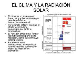 EL CLIMA Y LA RADIACIÓN SOLAR El clima es un sistema no lineal, ya que las variables que permiten definirlo interaccionan entre sí.  Por ejemplo el CO 2 , acentúa el efecto invernadero, aumentado por tanto la temperatura.  El H 2 O, sin embargo al formar las nubes refleja parte de la radiación, por lo que diminuye la temperatura.  Para evitar estas interacciones, los científicos han estimado la contribución global de todos estos elementos.  