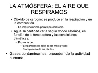 LA ATMÓSFERA: EL AIRE QUE RESPIRAMOS Dióxido de carbono: se produce en la respiración y en la combustión. Es imprescindible para la fotosíntesis.  Agua: la cantidad varía según dónde estemos, en función de la temperatura y las condiciones climáticas.  Proviene de: Evaporación de agua de los mares y ríos.  Transpiración de las plantas. Gases contaminantes: proceden de la actividad humana.  