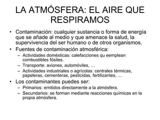 LA ATMÓSFERA: EL AIRE QUE RESPIRAMOS Contaminación: cualquier sustancia o forma de energía que se añade al medio y que amenace la salud, la supervivencia del ser humano o de otros organismos.  Fuentes de contaminación atmosférica: Actividades domésticas: calefacciones qu eemplean combustibles fósiles.  Transporte: aviones, automóviles, … Actividades industriales o agrícolas: centrales térmicas, papeleras, cementeras, pesticidas, fertilizantes, … Los contaminantes puedes ser: Primarios: emitidos directamente a la atmósfera.  Secundarios: se forman mediante reacciones químicas en la propia atmósfera.  