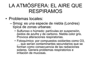 LA ATMÓSFERA: EL AIRE QUE RESPIRAMOS Problemas locales: Smog: es una especie de niebla (Londres) típica de zonas urbanas: Sulfuroso o húmedo: partículas en suspensión, óxidos de azufre y de carbono. Niebla color gris. Provoca alteraciones respiratorias.  Fotoquímico: por compuestos oxidantes como O3, … que serían contaminantes secundarios que se forman como consecuencia de las radiaciones solares. Genera problemas respiratorios e irritación de mucosas.  
