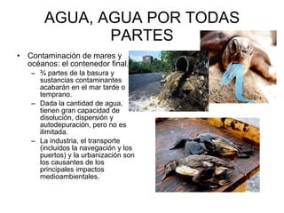 AGUA, AGUA POR TODAS PARTES Contaminación de mares y océanos: el contenedor final.  ¾ partes de la basura y sustancias contaminantes acabarán en el mar tarde o temprano. Dada la cantidad de agua, tienen gran capacidad de disolución, dispersión y autodepuración, pero no es ilimitada.  La industria, el transporte (incluidos la navegación y los puertos) y la urbanización son los causantes de los principales impactos medioambientales.  