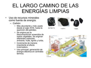 EL LARGO CAMINO DE LAS ENERGÍAS LIMPIAS Uso de recursos minerales como fuente de energía: Carbón:  Más abundante y más usado desde el siglo XVIII, hasta la aparición del petróleo.  Se origina por la descomposición anaerobia de restos vegetales. Se originan diferentes carbones: antracita, hulla, lignito y turba.  Incrementa de manera importante el efecto invernadero. Uso principal: generación de energía eléctrica en centrales térmica. 