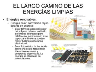 EL LARGO CAMINO DE LAS ENERGÍAS LIMPIAS Energías renovables: Energía solar: conversión rayos solares en energía: Solar térmica: absorción calor del sol para calentar un fluido. Se emplea sobretodo para calefacción, pero también si se vaporiza el fluido se pueden mover turbinas generando electricidad.  Solar fotovoltaica: la luz incide sobre una célula fotovoltaica liberando electrones y generando electricidad. La energía se almacena en acumuladores.  