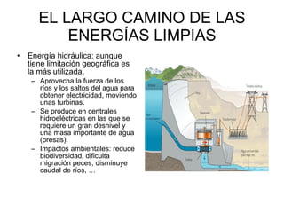 EL LARGO CAMINO DE LAS ENERGÍAS LIMPIAS Energía hidráulica: aunque tiene limitación geográfica es la más utilizada.  Aprovecha la fuerza de los ríos y los saltos del agua para obtener electricidad, moviendo unas turbinas.  Se produce en centrales hidroeléctricas en las que se requiere un gran desnivel y una masa importante de agua (presas).  Impactos ambientales: reduce biodiversidad, dificulta migración peces, disminuye caudal de ríos, … 