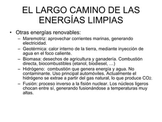 EL LARGO CAMINO DE LAS ENERGÍAS LIMPIAS Otras energías renovables: Maremotriz: aprovechar corrientes marinas, generando electricidad.  Geotérmica: calor interno de la tierra, mediante inyección de agua en el foco caliente.  Biomasa: desechos de agricultura y ganadería. Combustión directa, biocombustibles (etanol, biodiesel, …) Hidrógeno:  combustión que genera energía y agua. No contaminante. Uso principal automóviles. Actualmente el hidrógeno se extrae a partir del gas natural, lo que produce CO 2. Fusión: proceso inverso a la fisión nuclear. Los núcleos ligeros chocan entre sí, generando fusionándose a temperaturas muy altas.  