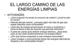 EL LARGO CAMINO DE LAS ENERGÍAS LIMPIAS ACTIVIDADES: ¿Qué evolución ha tenido el consumo de carbón? ¿Cuál ha sido su causa? Además del gas natural, ¿conoces algún otro tipo de gas que pueda utilizarse como combustible? ¿Qué tipo de energía proporcionan el uranio y el plutonio y cómo se llama el tipo de reacción que permite obtenerla? A parte de usarse para obtener energía eléctrica, ¿Qué otros usos se han dado tradicionalmente a la energía eólica? ¿Por qué hemos empezado a usar energías renovables? ¿Qué ventajas o inconvenientes tienen las energías alternativas respecto a los combustibles fósiles? 