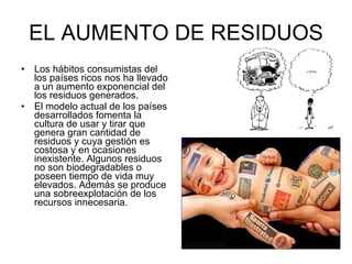 EL AUMENTO DE RESIDUOS Los hábitos consumistas del los países ricos nos ha llevado a un aumento exponencial del los residuos generados.  El modelo actual de los países desarrollados fomenta la cultura de usar y tirar que genera gran cantidad de residuos y cuya gestión es costosa y en ocasiones inexistente. Algunos residuos no son biodegradables o poseen tiempo de vida muy elevados. Además se produce una sobreexplotación de los recursos innecesaria.  