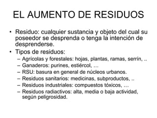 EL AUMENTO DE RESIDUOS Residuo: cualquier sustancia y objeto del cual su poseedor se desprenda o tenga la intención de desprenderse.  Tipos de residuos: Agrícolas y forestales: hojas, plantas, ramas, serrín, .. Ganaderos: purines, estiércol, … RSU: basura en general de núcleos urbanos.  Residuos sanitarios: medicinas, subproductos, .. Residuos industriales: compuestos tóxicos, … Residuos radiactivos: alta, media o baja actividad, según peligrosidad.  